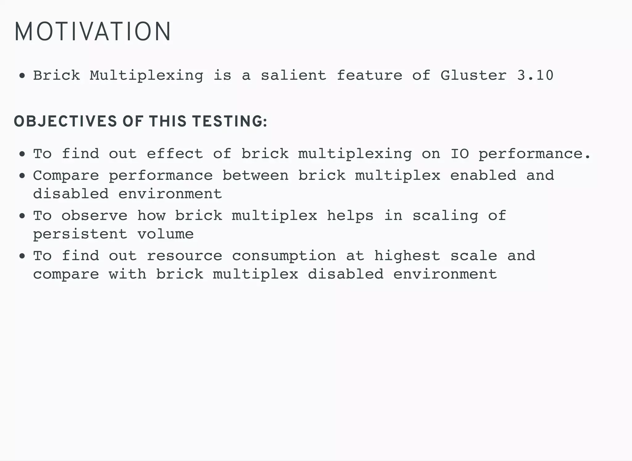 MOTIVATION
OBJECTIVES OF THIS TESTING:
Brick Multiplexing is a salient feature of Gluster 3.10
To find out effect of brick multiplexing on IO performance.
Compare performance between brick multiplex enabled and
disabled environment
To observe how brick multiplex helps in scaling of
persistent volume
To find out resource consumption at highest scale and
compare with brick multiplex disabled environment
 