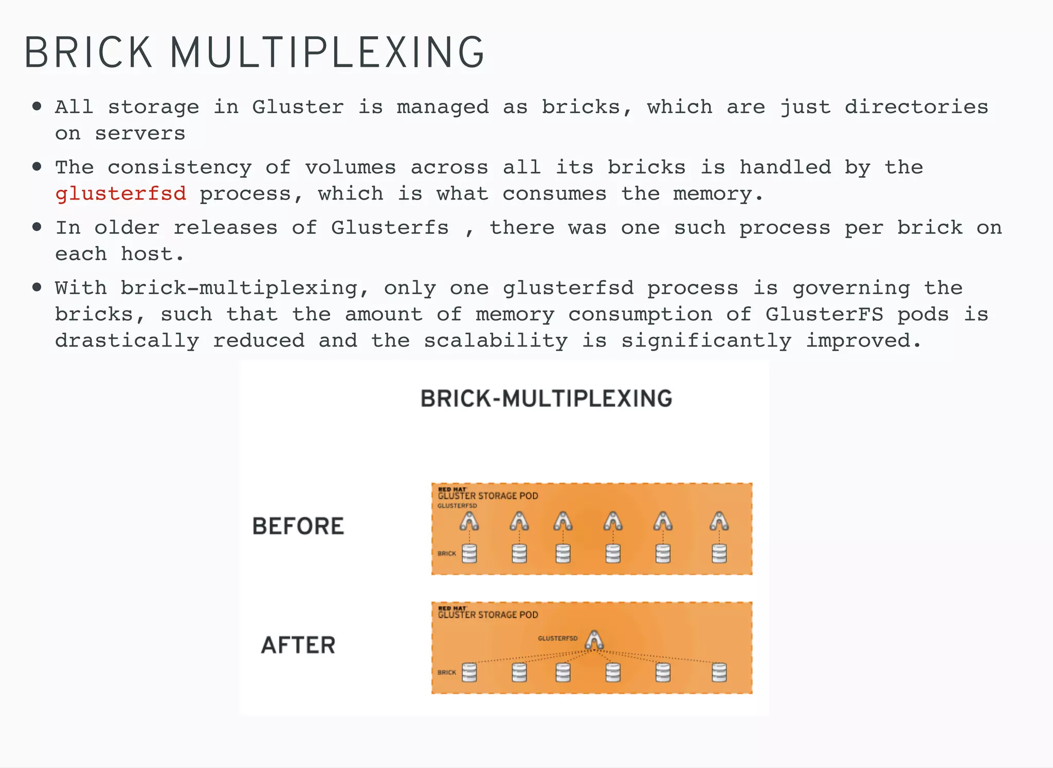 BRICK MULTIPLEXING
All storage in Gluster is managed as bricks, which are just directories
on servers
The consistency of volumes across all its bricks is handled by the
glusterfsd process, which is what consumes the memory.
In older releases of Glusterfs , there was one such process per brick on
each host.
With brick-multiplexing, only one glusterfsd process is governing the
bricks, such that the amount of memory consumption of GlusterFS pods is
drastically reduced and the scalability is significantly improved.
 