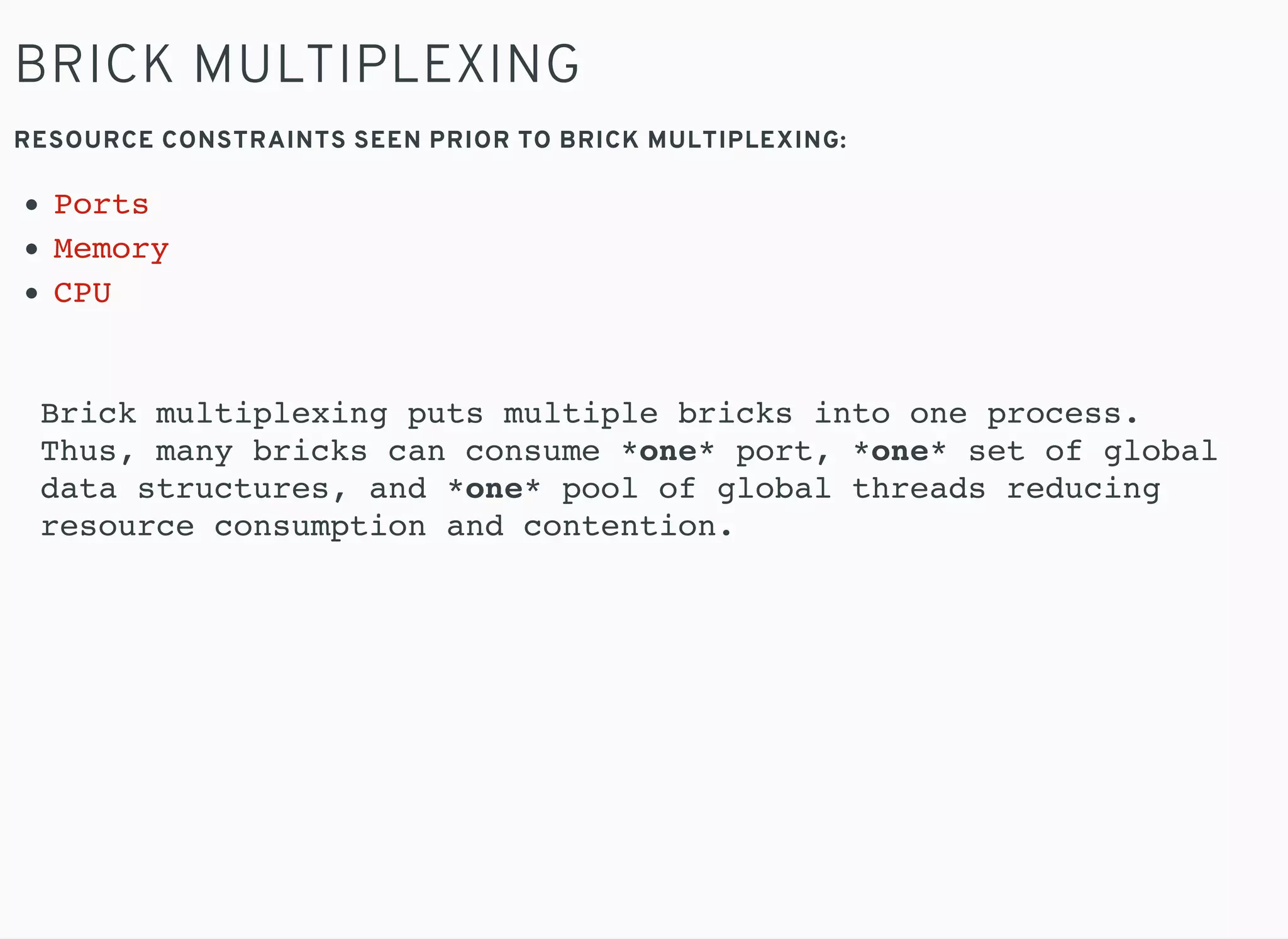 BRICK MULTIPLEXING
RESOURCE CONSTRAINTS SEEN PRIOR TO BRICK MULTIPLEXING:
Ports
Memory
CPU
Brick multiplexing puts multiple bricks into one process.
Thus, many bricks can consume *one* port, *one* set of global
data structures, and *one* pool of global threads reducing
resource consumption and contention.
 