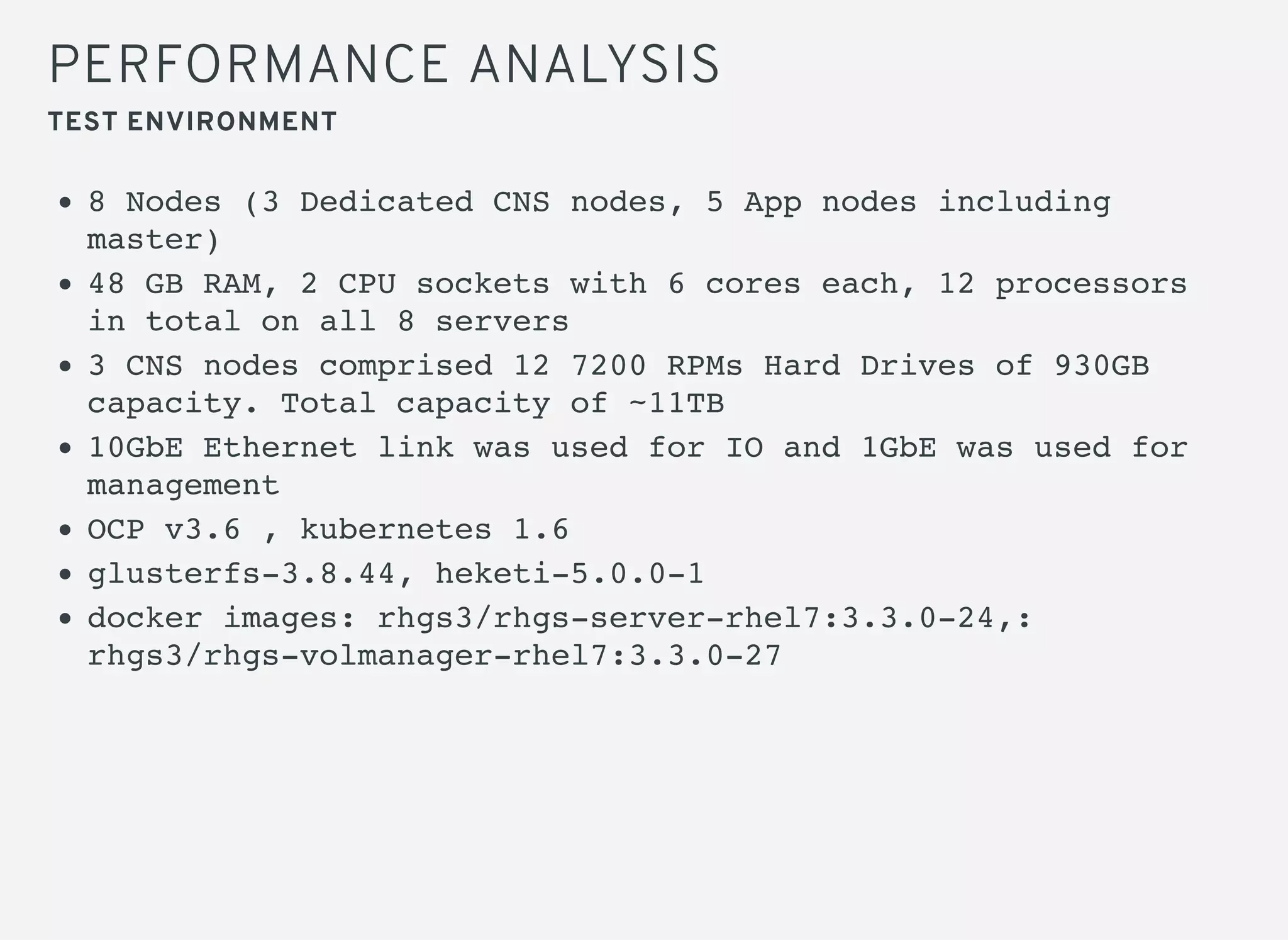 PERFORMANCE ANALYSIS
TEST ENVIRONMENT
8 Nodes (3 Dedicated CNS nodes, 5 App nodes including
master)
48 GB RAM, 2 CPU sockets with 6 cores each, 12 processors
in total on all 8 servers
3 CNS nodes comprised 12 7200 RPMs Hard Drives of 930GB
capacity. Total capacity of ~11TB
10GbE Ethernet link was used for IO and 1GbE was used for
management
OCP v3.6 , kubernetes 1.6
glusterfs-3.8.44, heketi-5.0.0-1
docker images: rhgs3/rhgs-server-rhel7:3.3.0-24,:
rhgs3/rhgs-volmanager-rhel7:3.3.0-27
 