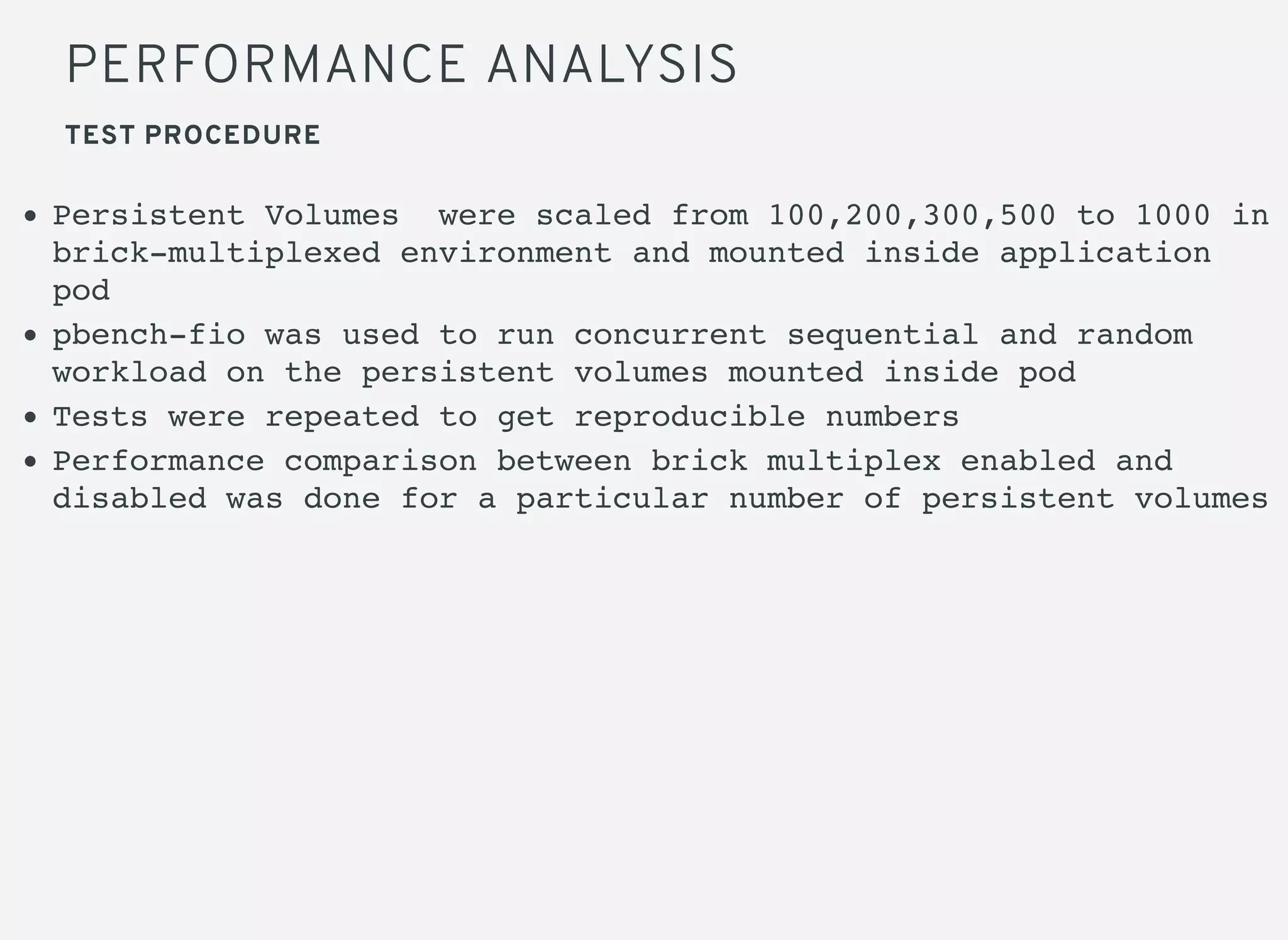 PERFORMANCE ANALYSIS
TEST PROCEDURE
Persistent Volumes were scaled from 100,200,300,500 to 1000 in
brick-multiplexed environment and mounted inside application
pod
pbench-fio was used to run concurrent sequential and random
workload on the persistent volumes mounted inside pod
Tests were repeated to get reproducible numbers
Performance comparison between brick multiplex enabled and
disabled was done for a particular number of persistent volumes
 