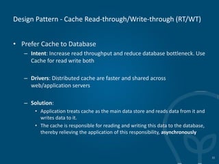 Design Pattern - Cache Read-through/Write-through (RT/WT)
• Prefer Cache to Database
– Intent: Increase read throughput and reduce database bottleneck. Use
Cache for read write both
– Drivers: Distributed cache are faster and shared across
web/application servers
– Solution:
• Application treats cache as the main data store and reads data from it and
writes data to it.
• The cache is responsible for reading and writing this data to the database,
thereby relieving the application of this responsibility, asynchronously
22
 