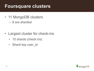 Foursquare clusters 
• 11 MongoDB clusters 
30 
– 8 are sharded 
• Largest cluster for check-ins 
• 15 shards (check ins) 
• Shard key user_id 
 