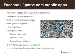 Facebook / parse.com mobile apps 
• Persistent database for 270,000 mobile applications 
• 200 M end-user mobile devices 
• 250% annual growth in client apps 
• 500% growth in requests 
• 1.5 M collections 
• Key differentiators: 
31 
– Document data model 
– High perf. & avail. 
– Geospatial query and index 
• Charity Majors operations: j.mp/X3jVRC 
– Understand your database and your data, and build for them. 
 