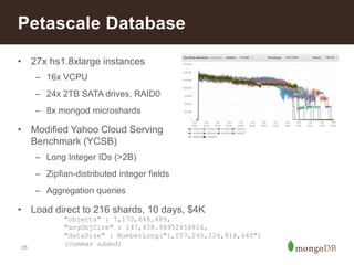 Petascale Database 
• 27x hs1.8xlarge instances 
35 
– 16x VCPU 
– 24x 2TB SATA drives, RAID0 
– 8x mongod microshards 
• Modified Yahoo Cloud Serving 
Benchmark (YCSB) 
– Long Integer IDs (>2B) 
– Zipfian-distributed integer fields 
– Aggregation queries 
• Load direct to 216 shards, 10 days, $4K 
"objects" : 7,170,648,489, 
"avgObjSize" : 147,438.99952658816, 
"dataSize" : NumberLong("1,057,240,224,818,640") 
(commas added) 
 