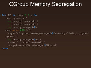CGroup Memory Segregation 
for DB in `seq 0 3`; do 
sudo cgcreate  
-a mongodb:mongodb  
-t mongodb:mongodb  
-g memory:mongodb$D 
sudo echo 48G >  
/sys/fs/cgroup/memory/mongodb$D/memory.limit_in_bytes 
cgexec  
-g memory:mongodb$DB  
numactl –interleave=all  
mongod –-config ~/mongod$DB.conf 
done 
 