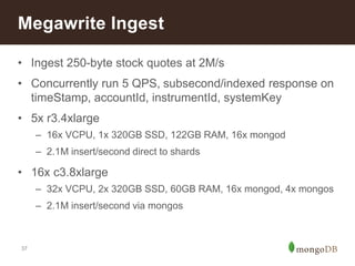 Megawrite Ingest 
• Ingest 250-byte stock quotes at 2M/s 
• Concurrently run 5 QPS, subsecond/indexed response on 
37 
timeStamp, accountId, instrumentId, systemKey 
• 5x r3.4xlarge 
– 16x VCPU, 1x 320GB SSD, 122GB RAM, 16x mongod 
– 2.1M insert/second direct to shards 
• 16x c3.8xlarge 
– 32x VCPU, 2x 320GB SSD, 60GB RAM, 16x mongod, 4x mongos 
– 2.1M insert/second via mongos 
 