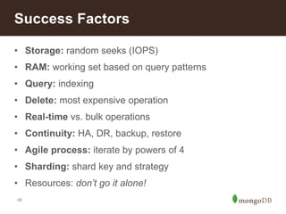 Success Factors 
• Storage: random seeks (IOPS) 
• RAM: working set based on query patterns 
• Query: indexing 
• Delete: most expensive operation 
• Real-time vs. bulk operations 
• Continuity: HA, DR, backup, restore 
• Agile process: iterate by powers of 4 
• Sharding: shard key and strategy 
• Resources: don’t go it alone! 
46 
