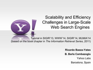 Scalability and Efficiency
Challenges in Large-Scale
Web Search Engines
Ricardo Baeza-Yates
B. Barla Cambazoglu
Yahoo Labs
Barcelona, Spain
Tutorial in SIGIR’13, WWW’14, SIGIR’14, MUMIA’14
(based on the book chapter in The Information Retrieval Series, 2011)
 