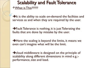 Scalability and FaultToleranceScalability and FaultTolerance
What is This??????
It is the ability to scale on-demand the facilities and
services as and when they are required by the user.
Fault Tolerance is nothing, it is just Tolerating the
faults that are done by mistake by the user.
Here the scaling is beyond the limits, it means we
even can’t imagine what will be the limit.
cloud middleware is designed on the principle of
scalability along different dimensions in mind e.g.:-
performance, size and load.
 