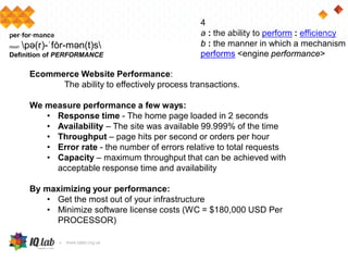 4
a : the ability to perform : efficiency
b : the manner in which a mechanism
performs <engine performance>
per·for·mance
noun pə(r)-ˈfȯr-mən(t)s
Definition of PERFORMANCE
Ecommerce Website Performance:
The ability to effectively process transactions.
We measure performance a few ways:
• Response time - The home page loaded in 2 seconds
• Availability – The site was available 99.999% of the time
• Throughput – page hits per second or orders per hour
• Error rate - the number of errors relative to total requests
• Capacity – maximum throughput that can be achieved with
acceptable response time and availability
By maximizing your performance:
• Get the most out of your infrastructure
• Minimize software license costs (WC = $180,000 USD Per
PROCESSOR)
 