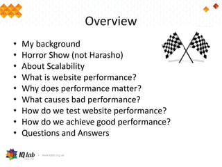Overview
• My background
• Horror Show (not Harasho)
• About Scalability
• What is website performance?
• Why does performance matter?
• What causes bad performance?
• How do we test website performance?
• How do we achieve good performance?
• Questions and Answers
 
