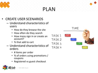 PLAN
• CREATE USER SCENARIOS
– Understand characteristics of
users
• How do they browse the site
• How often do they search
• How many sign in or create an
account?
• % that add to cart
– Understand characteristics of
orders
• # Items per order
• % of orders using promotions /
coupons
• Registered vs guest checkout
 
