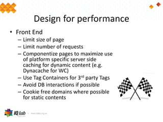 Design for performance
• Front End
– Limit size of page
– Limit number of requests
– Componentize pages to maximize use
of platform specific server side
caching for dynamic content (e.g.
Dynacache for WC)
– Use Tag Containers for 3rd party Tags
– Avoid DB interactions if possible
– Cookie free domains where possible
for static contents
 
