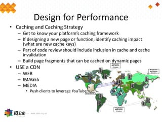 Design for Performance
• Caching and Caching Strategy
– Get to know your platform’s caching framework
– If designing a new page or function, identify caching impact
(what are new cache keys)
– Part of code review should include inclusion in cache and cache
invalidation
– Build page fragments that can be cached on dynamic pages
• USE a CDN
– WEB
– IMAGES
– MEDIA
• Push clients to leverage YouTube
 