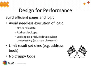 Design for Performance
Build efficient pages and logic
• Avoid needless execution of logic
• Order calculate
• Address lookups
• Looking up product details when
unnecessary (esp. search results)
• Limit result set sizes (e.g. address
book)
• No Crappy Code
 
