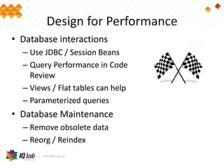 Design for Performance
• Database interactions
– Use JDBC / Session Beans
– Query Performance in Code
Review
– Views / Flat tables can help
– Parameterized queries
• Database Maintenance
– Remove obsolete data
– Reorg / Reindex
 