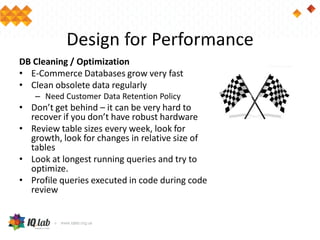 Design for Performance
DB Cleaning / Optimization
• E-Commerce Databases grow very fast
• Clean obsolete data regularly
– Need Customer Data Retention Policy
• Don’t get behind – it can be very hard to
recover if you don’t have robust hardware
• Review table sizes every week, look for
growth, look for changes in relative size of
tables
• Look at longest running queries and try to
optimize.
• Profile queries executed in code during code
review
 