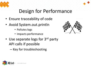 Design for Performance
• Ensure traceability of code
• Avoid System.out.println
• Pollutes logs
• Impacts performance
• Use separate logs for 3rd party
API calls if possible
– Key for troubleshooting
 