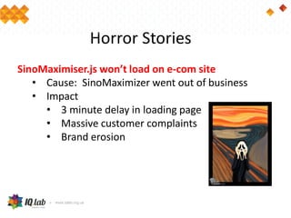 Horror Stories
SinoMaximiser.js won’t load on e-com site
• Cause: SinoMaximizer went out of business
• Impact
• 3 minute delay in loading page
• Massive customer complaints
• Brand erosion
 