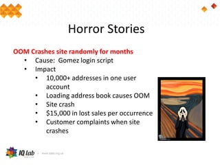 Horror Stories
OOM Crashes site randomly for months
• Cause: Gomez login script
• Impact
• 10,000+ addresses in one user
account
• Loading address book causes OOM
• Site crash
• $15,000 in lost sales per occurrence
• Customer complaints when site
crashes
 