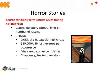 Horror Stories
Search for blank term causes OOM during
holiday rush
• Cause: db query without limit on
number of results
• Impact:
• OOM, site outage during holiday
• $10,000 USD lost revenue per
occurrence
• Massive customer complaints
• Shoppers going to other sites
 