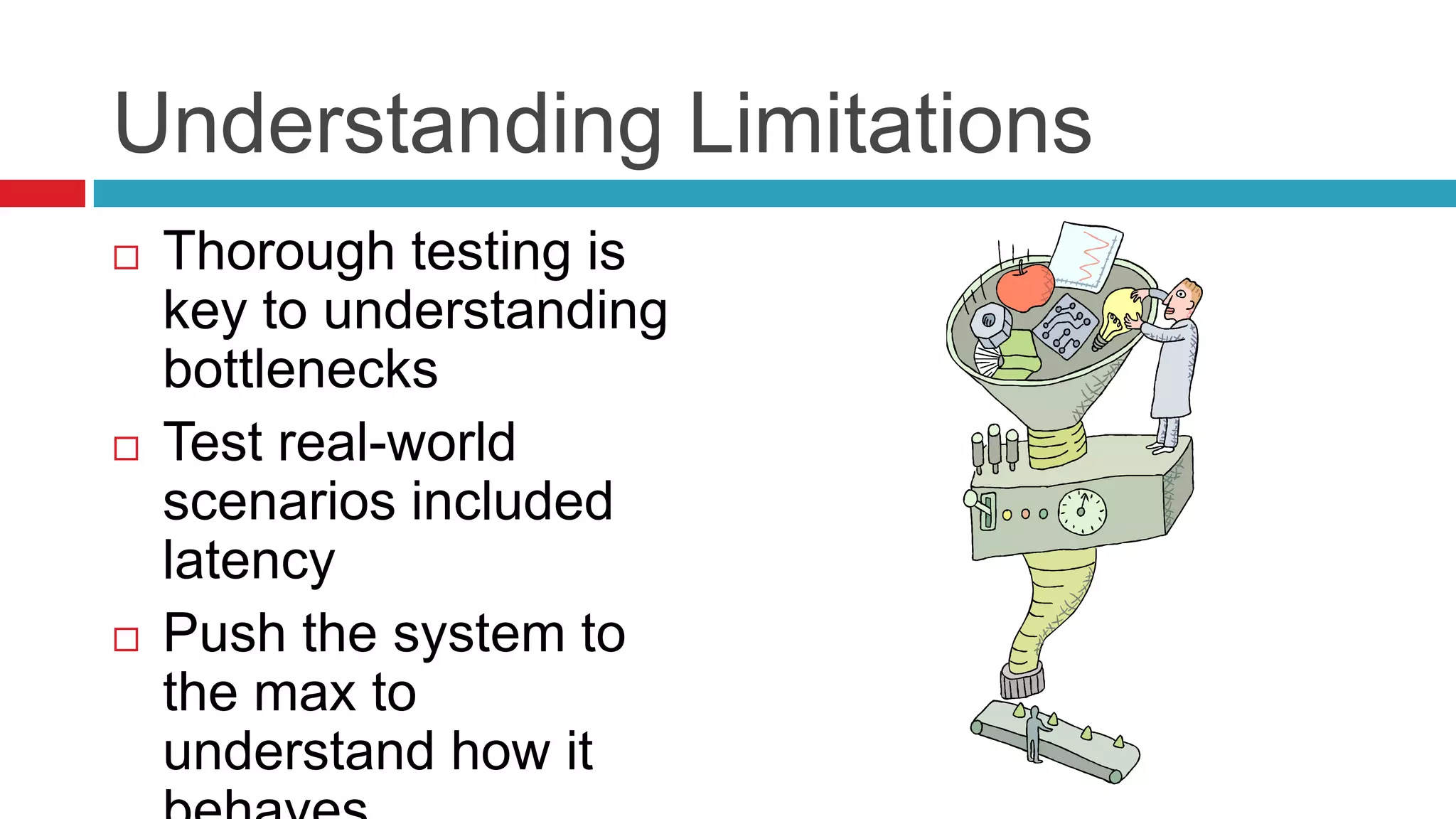 Understanding Limitations
   Thorough testing is
    key to understanding
    bottlenecks
   Test real-world
    scenarios included
    latency
   Push the system to
    the max to
    understand how it
 