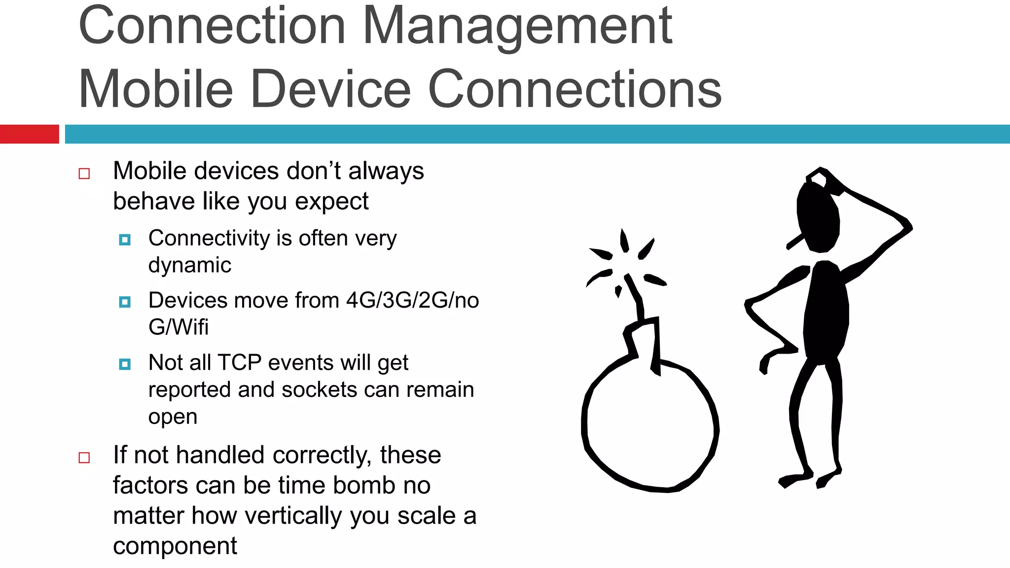 Connection Management
Mobile Device Connections
   Mobile devices don’t always
    behave like you expect
       Connectivity is often very
        dynamic
       Devices move from 4G/3G/2G/no
        G/Wifi
       Not all TCP events will get
        reported and sockets can remain
        open
   If not handled correctly, these
    factors can be time bomb no
    matter how vertically you scale a
    component
 