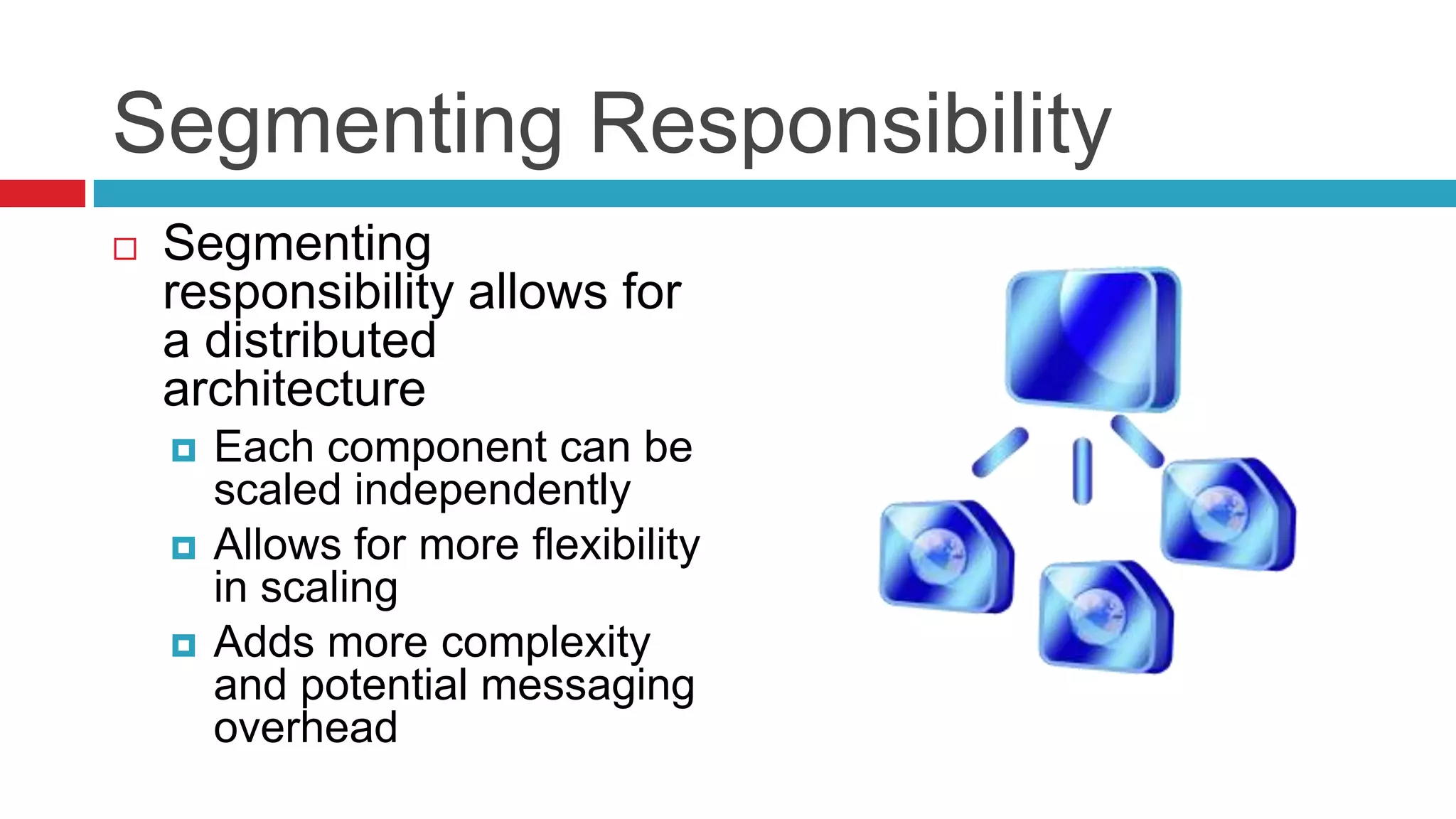Segmenting Responsibility
   Segmenting
    responsibility allows for
    a distributed
    architecture
       Each component can be
        scaled independently
       Allows for more flexibility
        in scaling
       Adds more complexity
        and potential messaging
        overhead
 