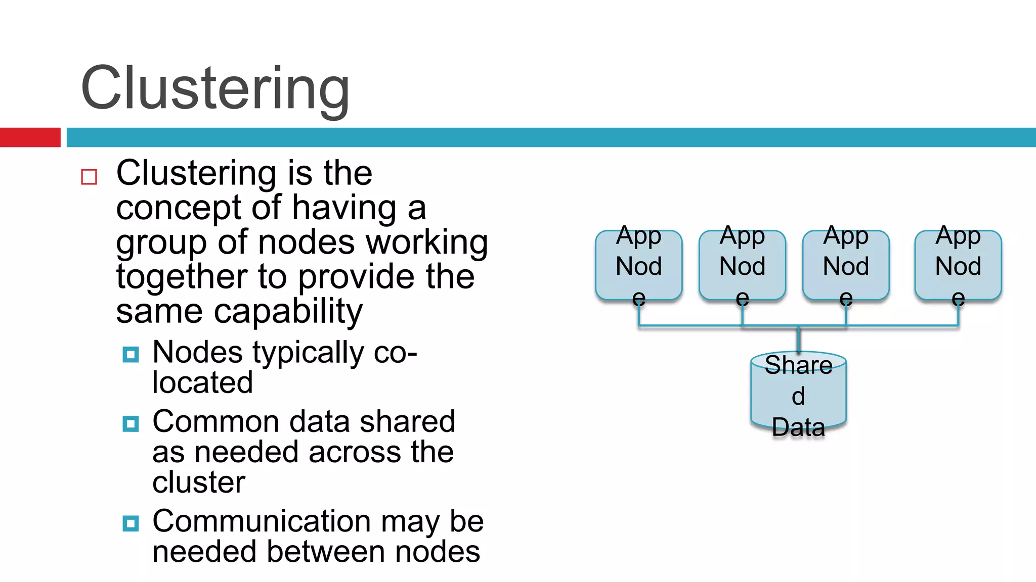 Clustering
   Clustering is the
    concept of having a
    group of nodes working     App   App   App   App
                               Nod   Nod   Nod   Nod
    together to provide the     e     e     e     e
    same capability
       Nodes typically co-            Share
        located                          d
       Common data shared             Data
        as needed across the
        cluster
       Communication may be
        needed between nodes
 