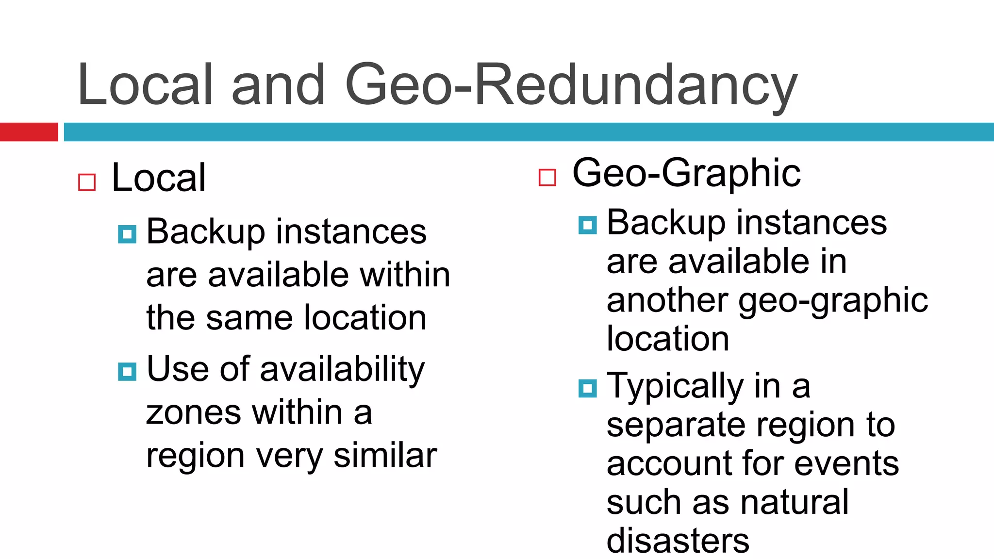 Local and Geo-Redundancy
   Local                       Geo-Graphic
     Backup  instances           Backup   instances
      are available within         are available in
      the same location            another geo-graphic
                                   location
     Use of availability
                                  Typically in a
      zones within a               separate region to
      region very similar          account for events
                                   such as natural
                                   disasters
 