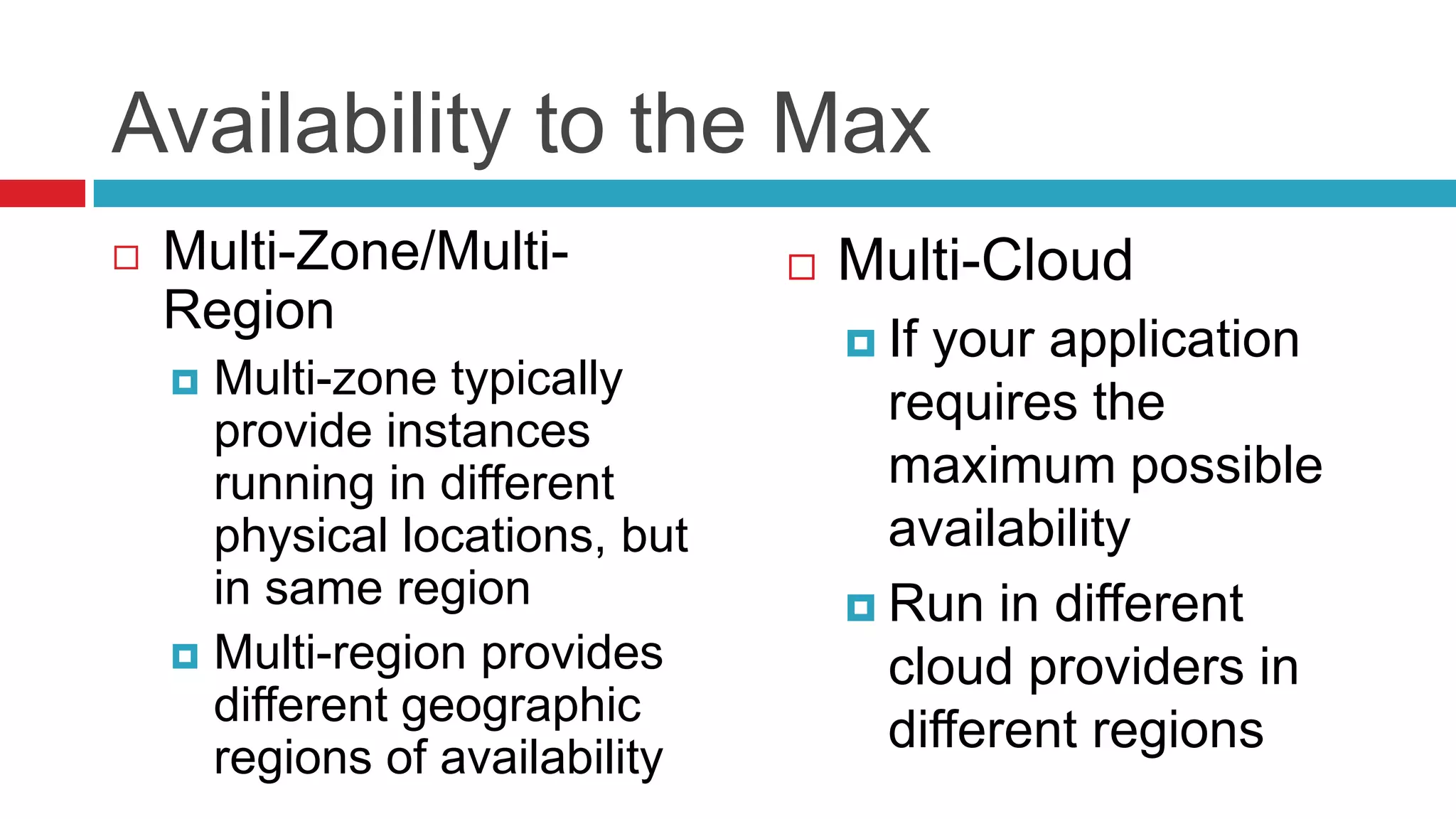 Availability to the Max
   Multi-Zone/Multi-              Multi-Cloud
    Region
                                     Ifyour application
     Multi-zone typically
                                      requires the
      provide instances
      running in different            maximum possible
      physical locations, but         availability
      in same region                 Run in different
     Multi-region provides           cloud providers in
      different geographic
      regions of availability
                                      different regions
 