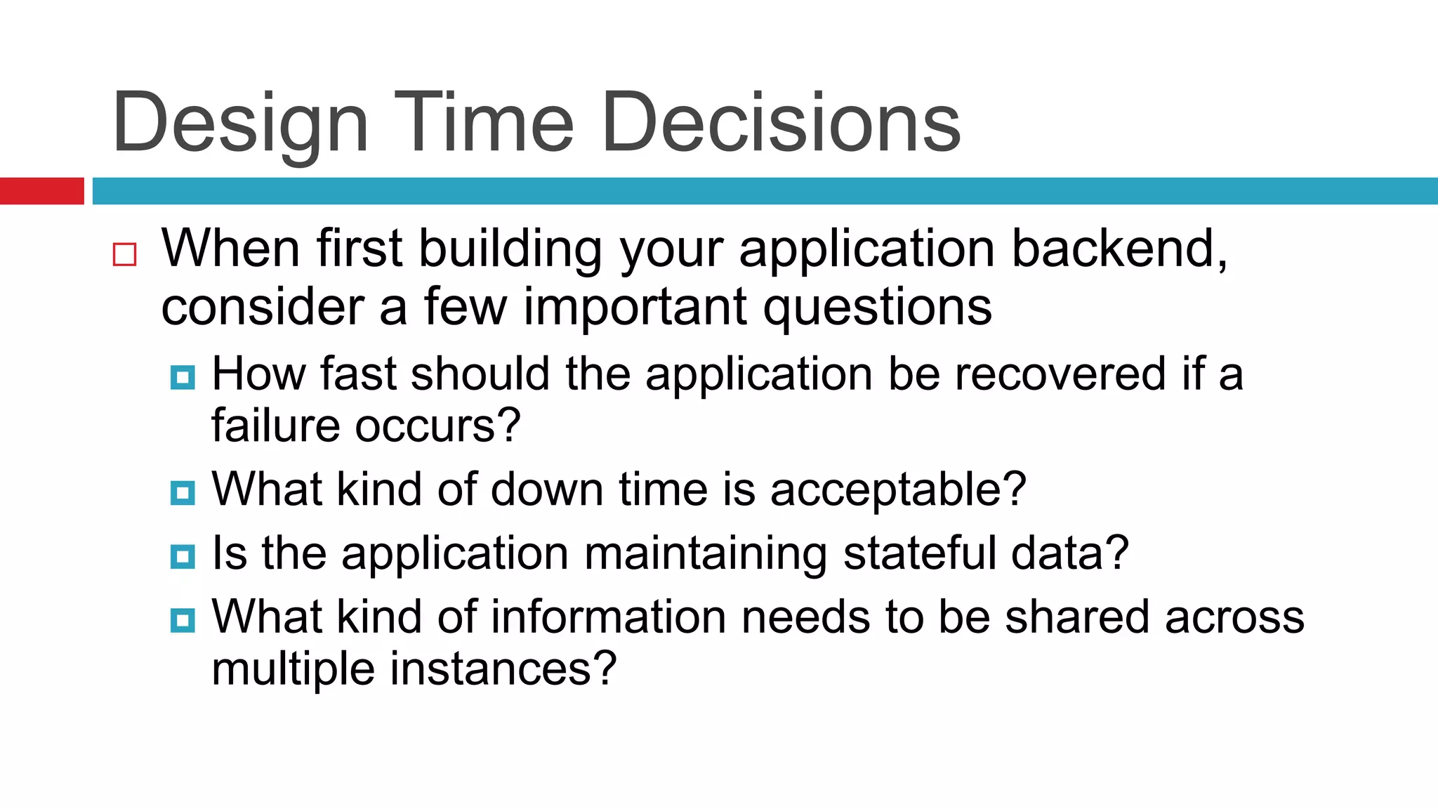 Design Time Decisions
   When first building your application backend,
    consider a few important questions
     How fast should the application be recovered if a
      failure occurs?
     What kind of down time is acceptable?
     Is the application maintaining stateful data?
     What kind of information needs to be shared across
      multiple instances?
 