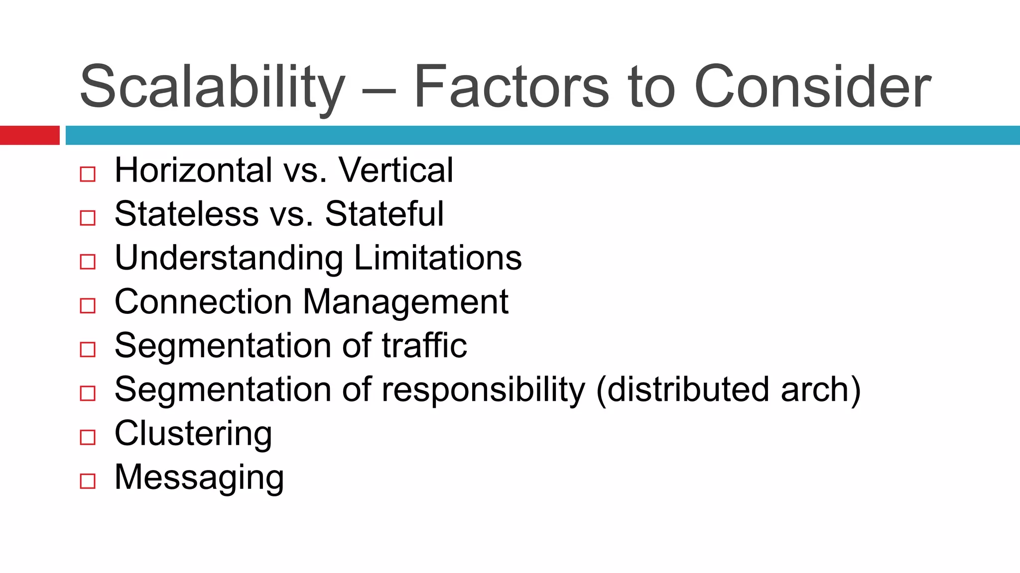 Scalability – Factors to Consider
   Horizontal vs. Vertical
   Stateless vs. Stateful
   Understanding Limitations
   Connection Management
   Segmentation of traffic
   Segmentation of responsibility (distributed arch)
   Clustering
   Messaging
 