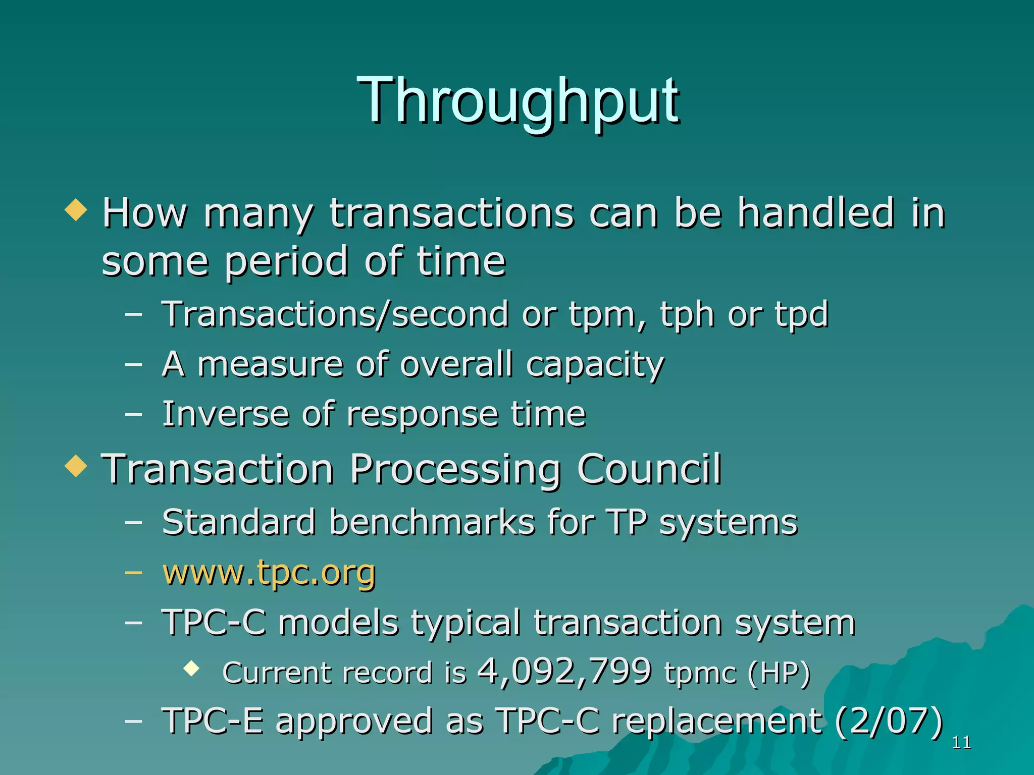Throughput How many transactions can be handled in some period of time Transactions/second or tpm, tph or tpd A measure of overall capacity Inverse of response time Transaction Processing Council Standard benchmarks for TP systems www.tpc.org TPC-C models typical transaction system Current record is  4,092,799  tpmc (HP) TPC-E approved as TPC-C replacement (2/07) 