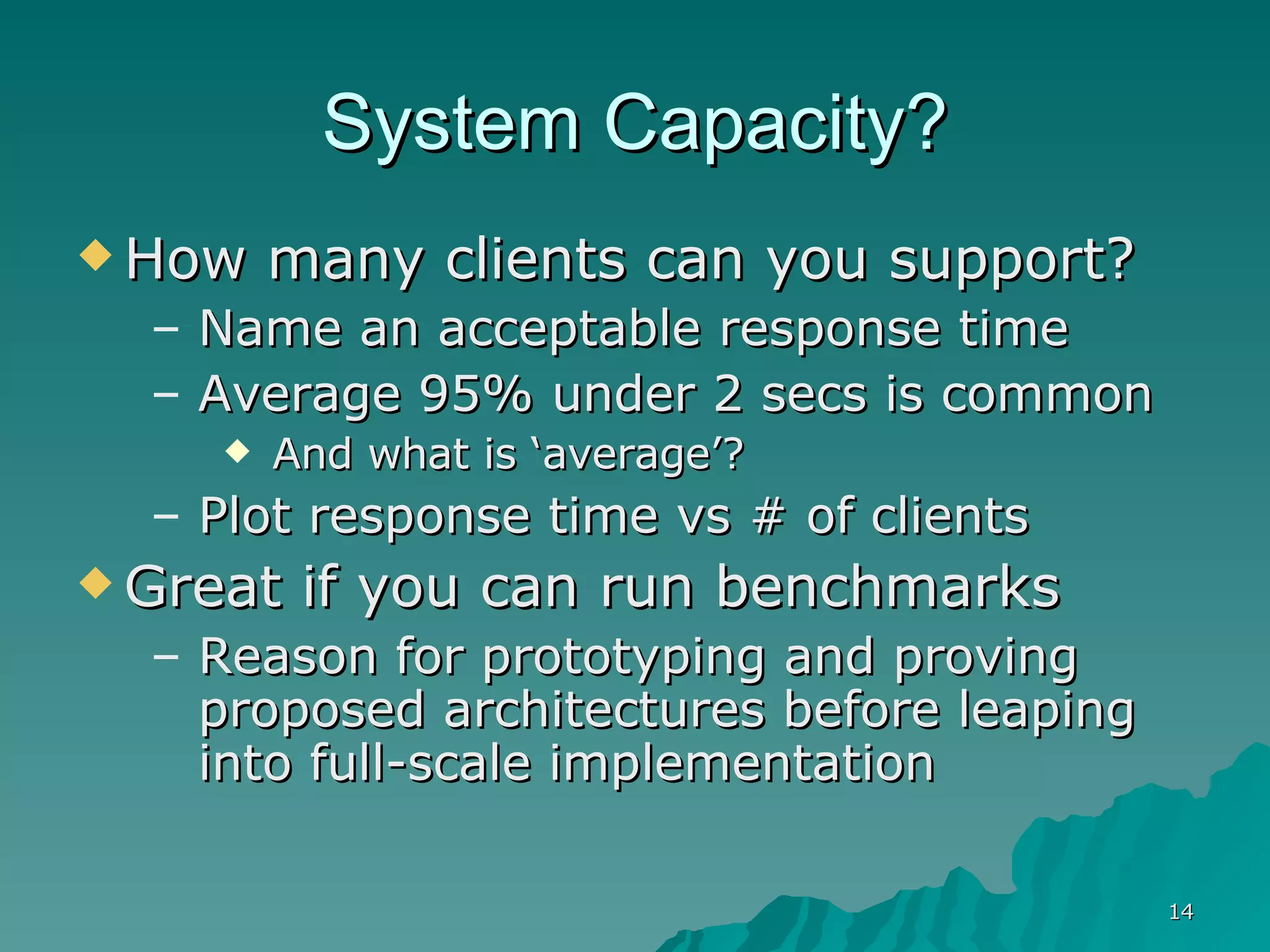 System Capacity? How many clients can you support? Name an acceptable response time Average 95% under 2 secs is common And what is ‘average’? Plot response time vs # of clients Great if you can run benchmarks Reason for prototyping and proving proposed architectures before leaping into full-scale implementation 