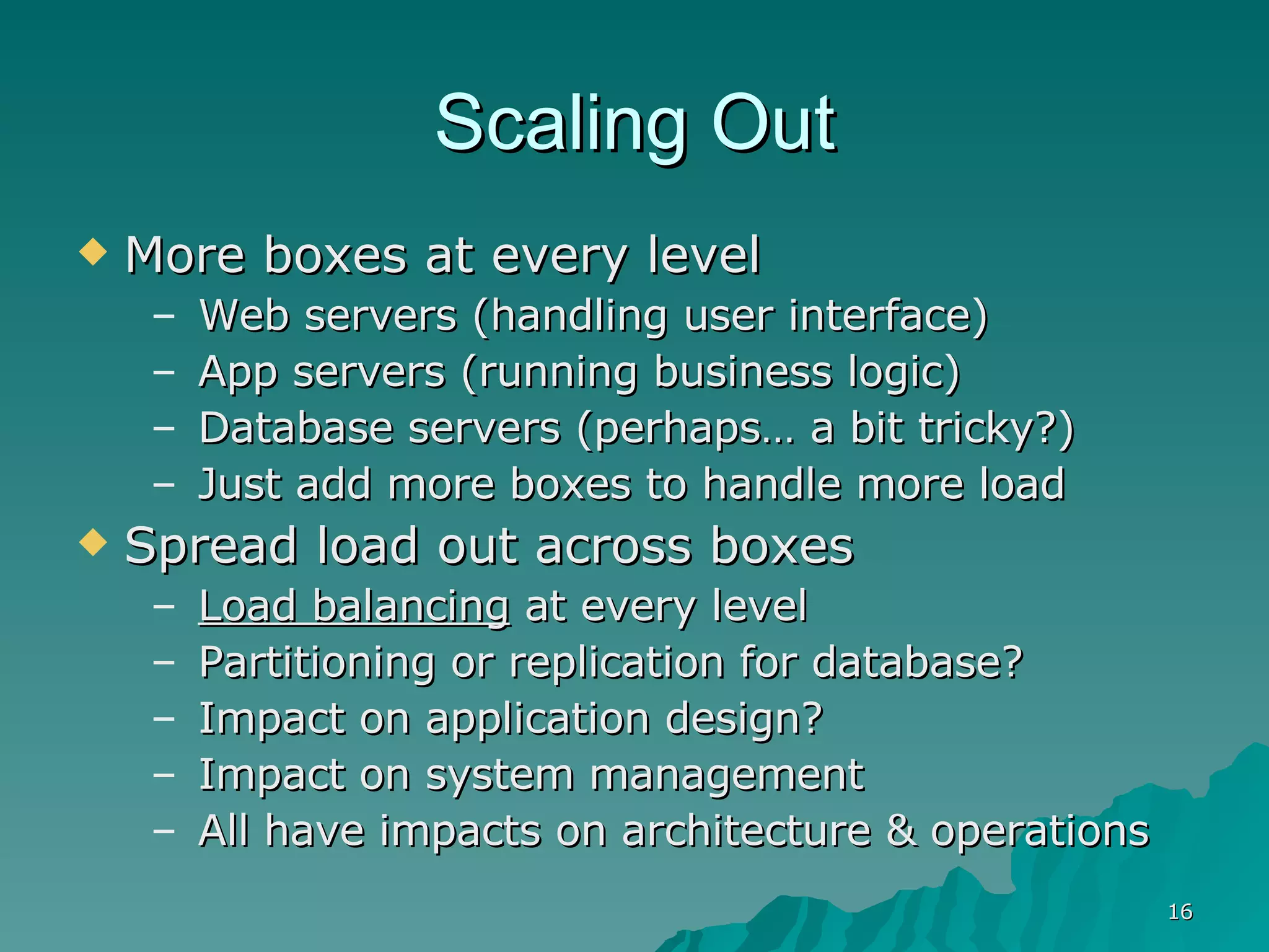 Scaling Out More boxes at every level Web servers (handling user interface) App servers (running business logic) Database servers (perhaps… a bit tricky?) Just add more boxes to handle more load Spread load out across boxes Load balancing  at every level Partitioning or replication for database? Impact on application design? Impact on system management All have impacts on architecture & operations 