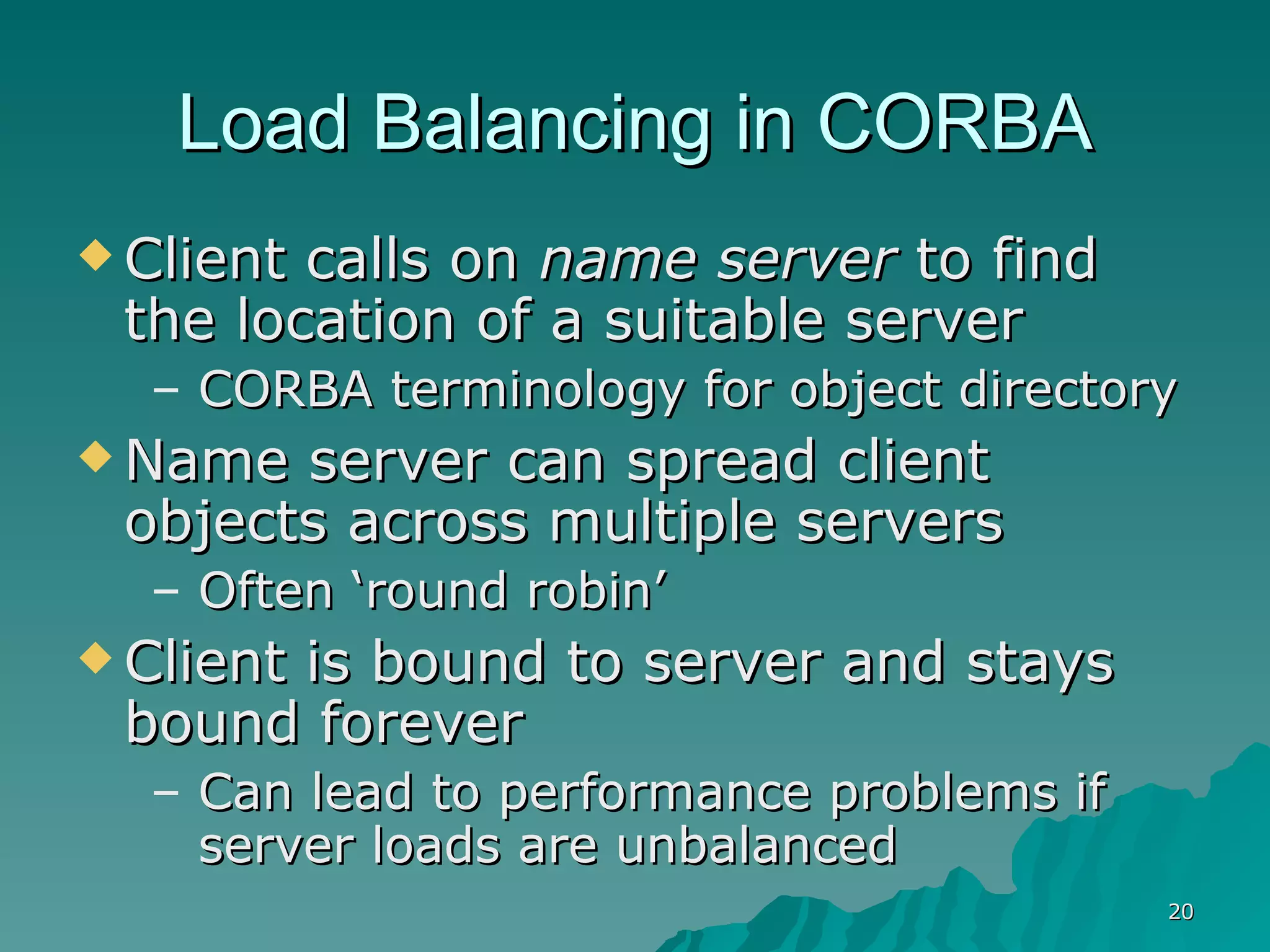 Load Balancing in CORBA Client calls on  name server  to find the location of a suitable server CORBA terminology for object directory Name server can spread client objects across multiple servers Often ‘round robin’ Client is bound to server and stays bound forever Can lead to performance problems if server loads are unbalanced 