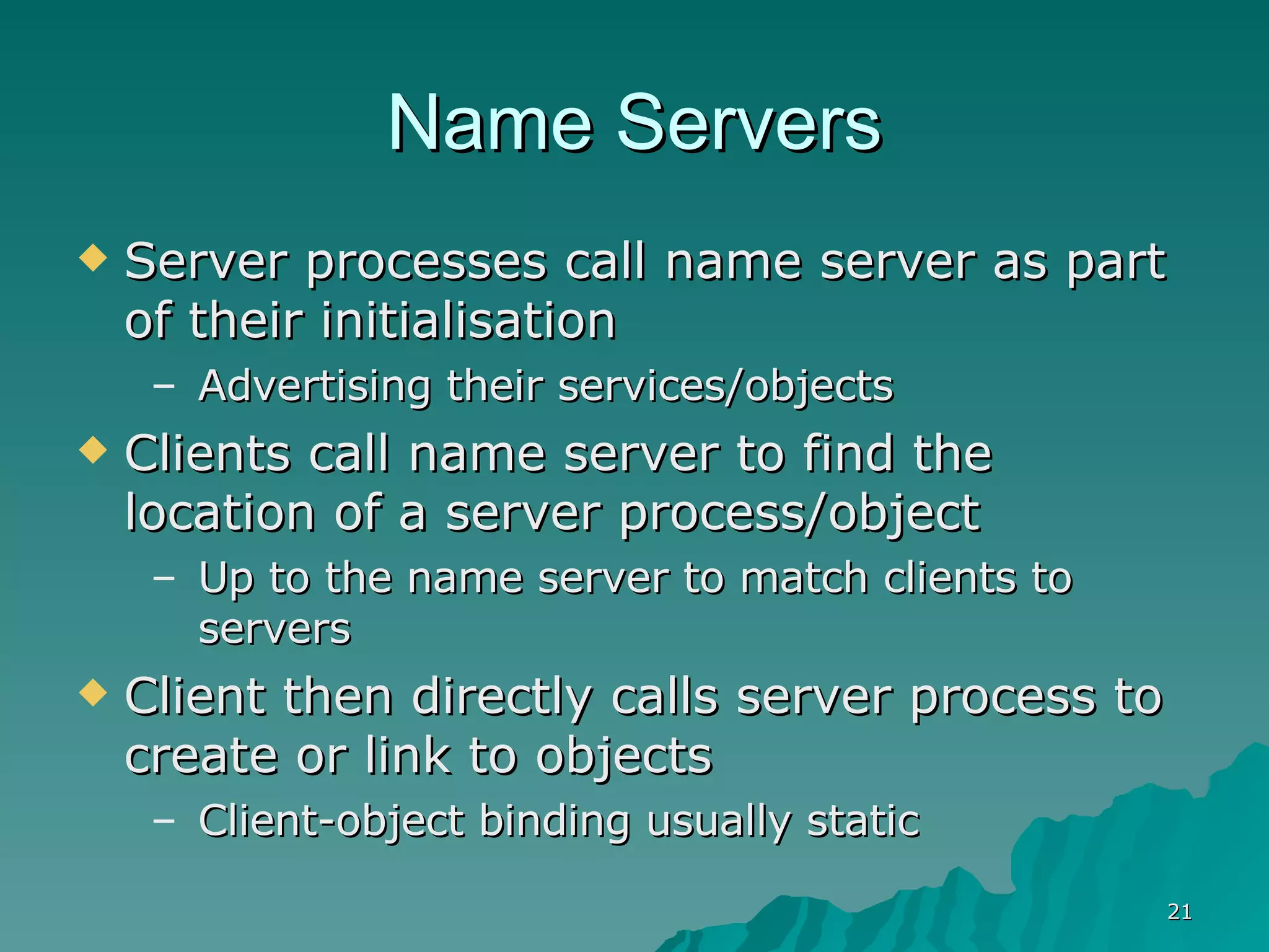 Name Servers Server processes call name server as part of their initialisation Advertising their services/objects Clients call name server to find the location of a server process/object Up to the name server to match clients to servers Client then directly calls server process to create or link to objects  Client-object binding usually static 
