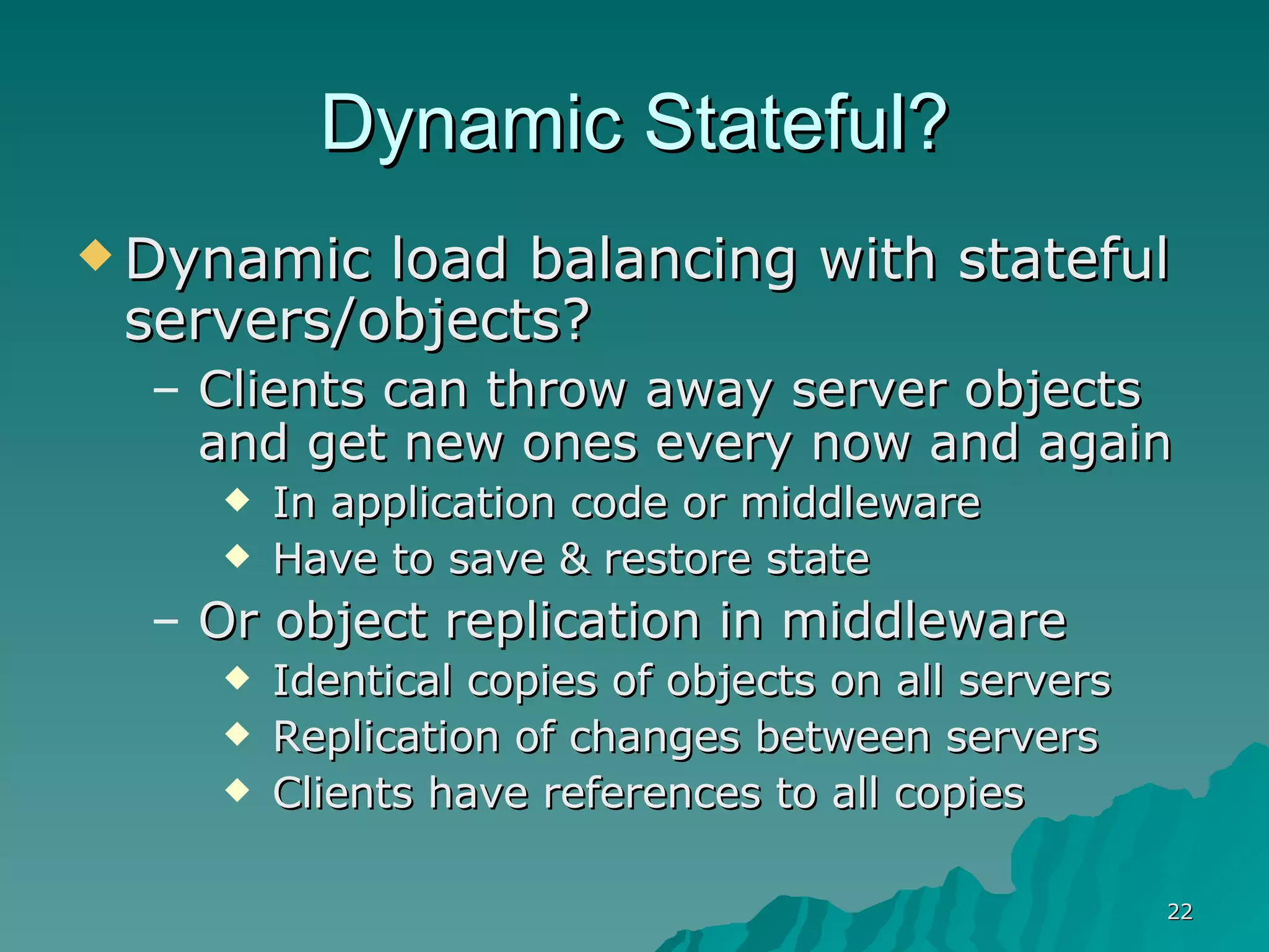 Dynamic Stateful? Dynamic load balancing with stateful servers/objects? Clients can throw away server objects and get new ones every now and again In application code or middleware  Have to save & restore state Or object replication in middleware Identical copies of objects on all servers Replication of changes between servers Clients have references to all copies 
