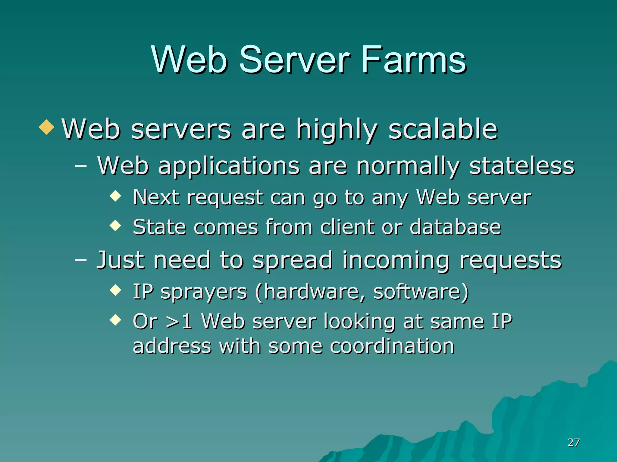 Web Server Farms Web servers are highly scalable Web applications are normally stateless Next request can go to any Web server State comes from client or database Just need to spread incoming requests IP sprayers (hardware, software) Or >1 Web server looking at same IP address with some coordination  