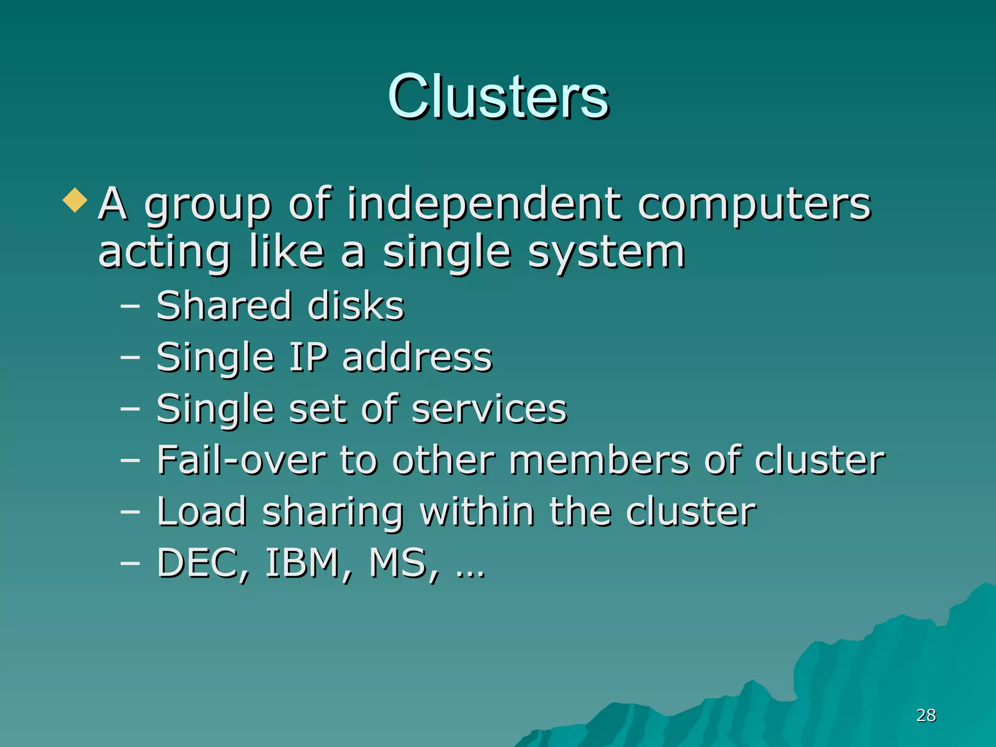 Clusters A group of independent computers acting like a single system Shared disks Single IP address Single set of services Fail-over to other members of cluster Load sharing within the cluster DEC, IBM, MS, … 