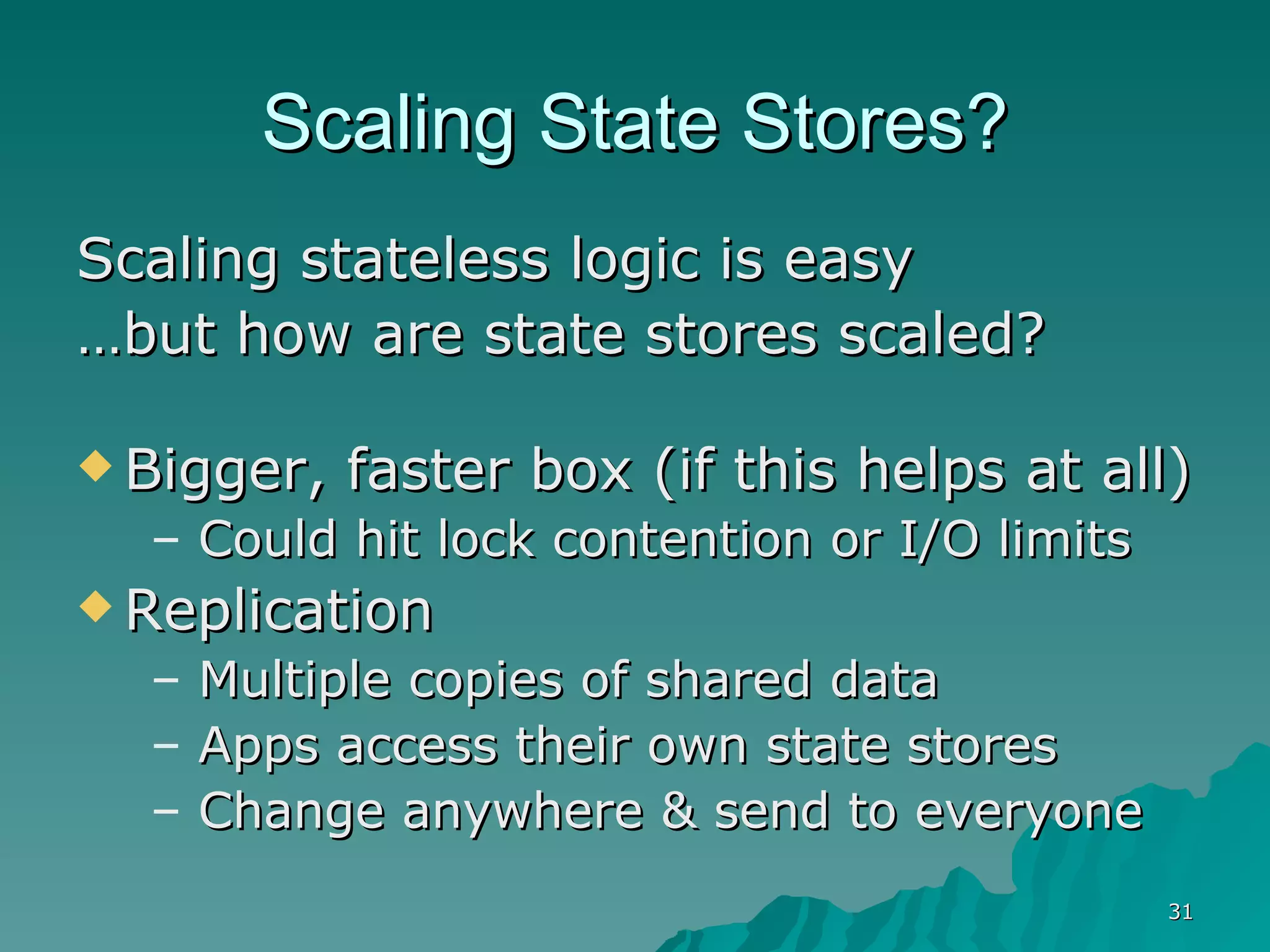 Scaling State Stores? Scaling stateless logic is easy … but how are state stores scaled? Bigger, faster box (if this helps at all) Could hit lock contention or I/O limits Replication Multiple copies of shared data Apps access their own state stores Change anywhere & send to everyone 