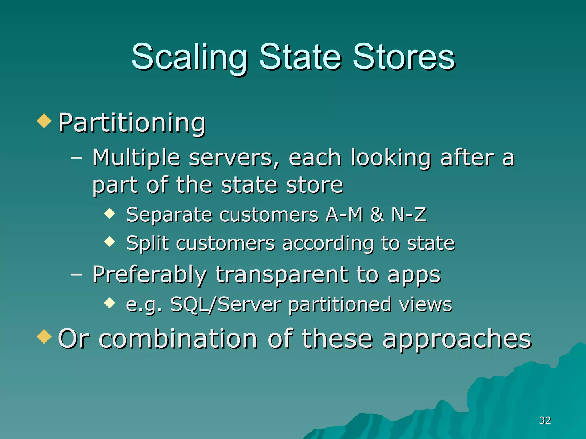 Scaling State Stores Partitioning Multiple servers, each looking after a part of the state store Separate customers A-M & N-Z Split customers according to state  Preferably transparent to apps e.g. SQL/Server partitioned views Or combination of these approaches 