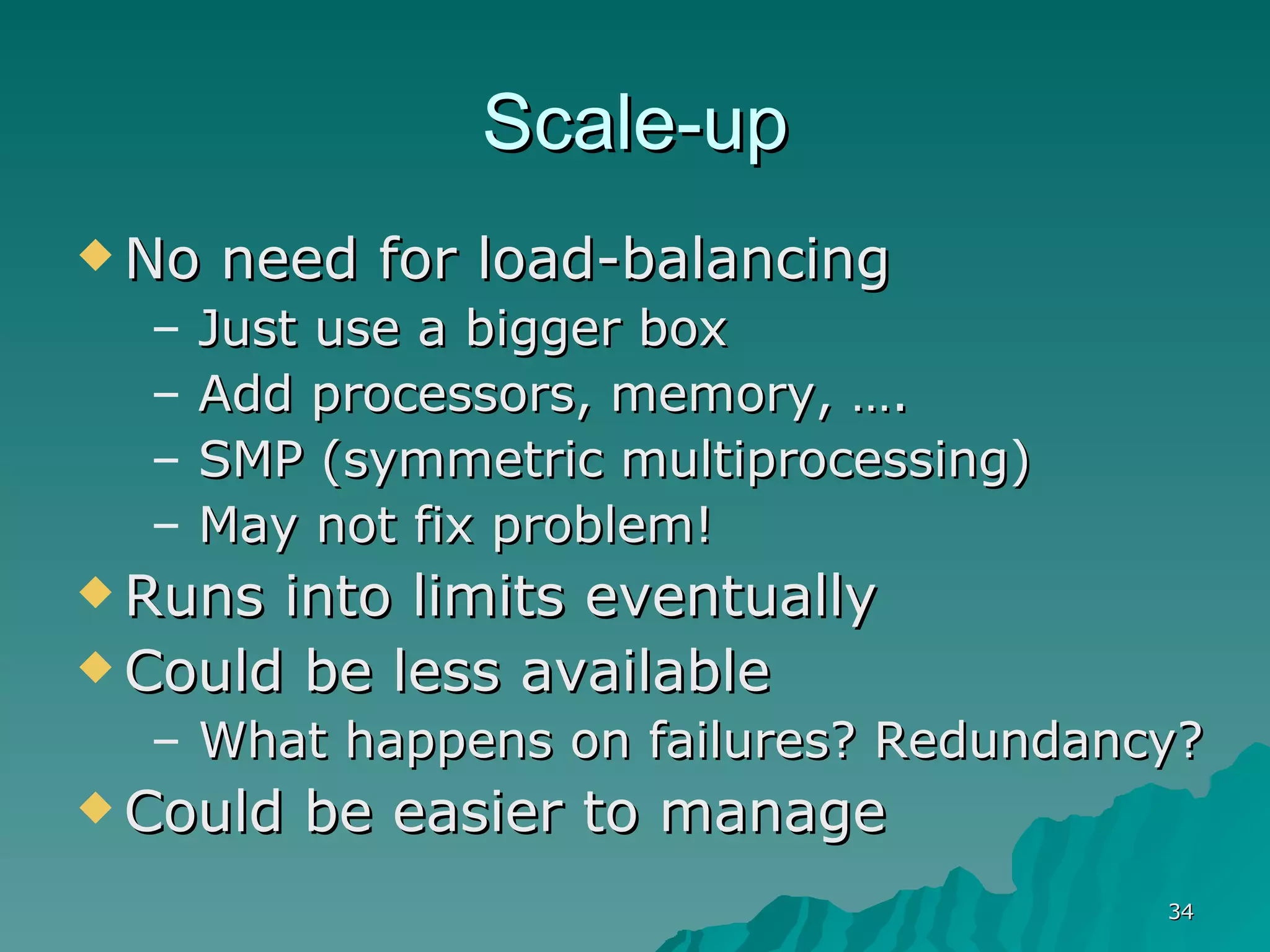 Scale-up No need for load-balancing  Just use a bigger box Add processors, memory, …. SMP (symmetric multiprocessing) May not fix problem! Runs into limits eventually Could be less available What happens on failures? Redundancy? Could be easier to manage 