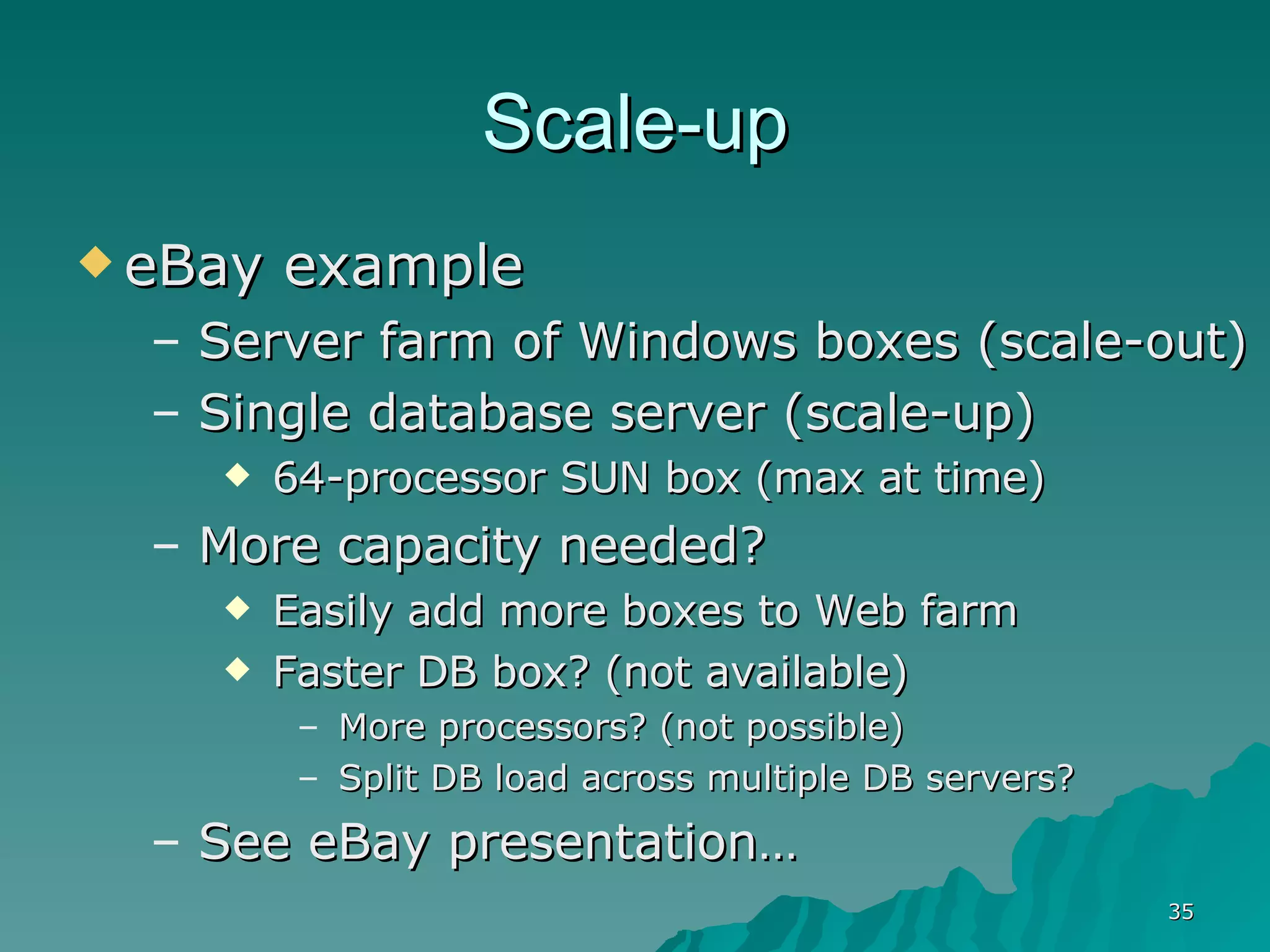 Scale-up eBay example  Server farm of Windows boxes (scale-out) Single database server (scale-up) 64-processor SUN box (max at time) More capacity needed? Easily add more boxes to Web farm Faster DB box? (not available) More processors? (not possible) Split DB load across multiple DB servers? See eBay presentation…  
