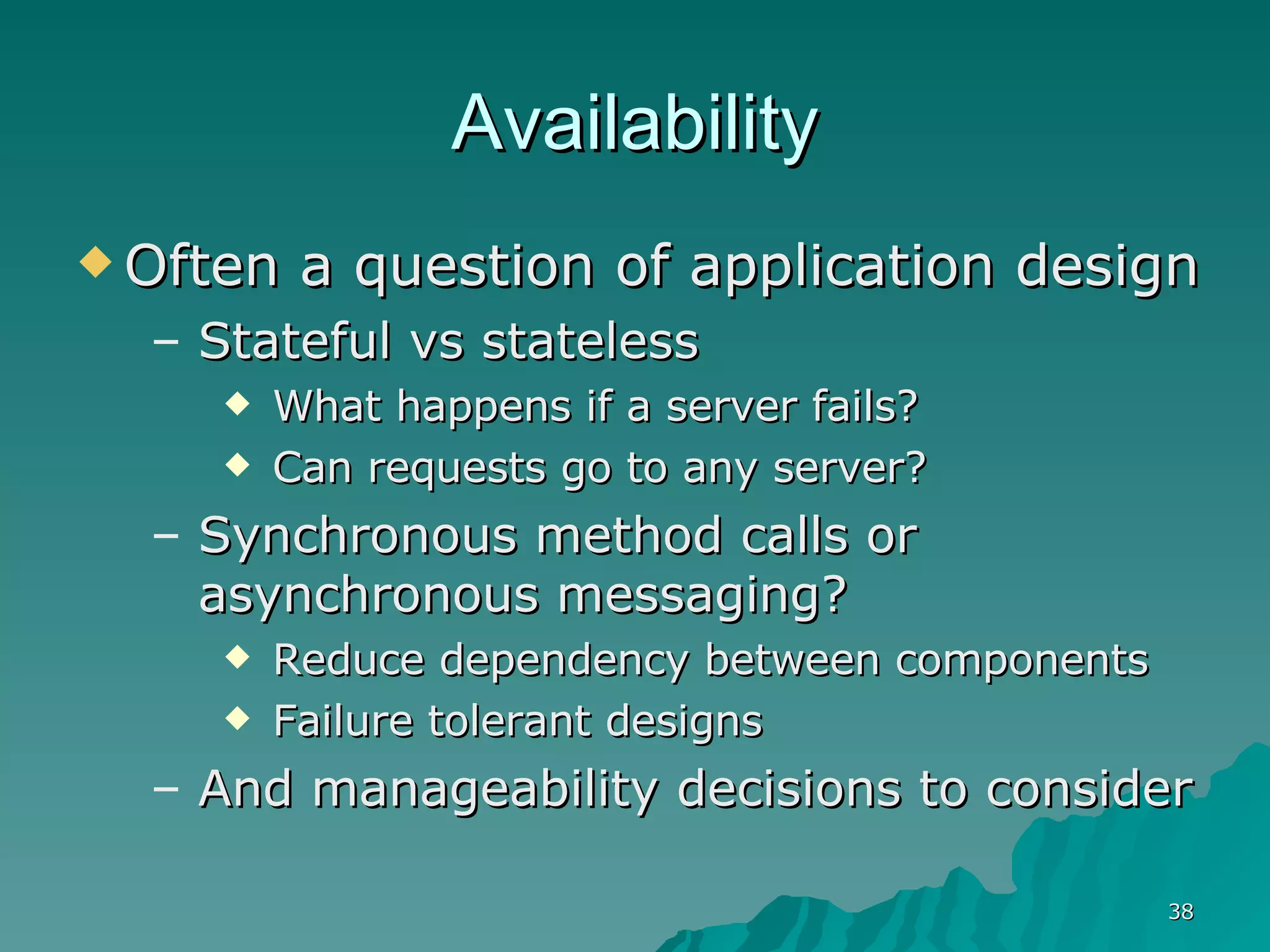 Availability Often a question of application design Stateful vs stateless What happens if a server fails? Can requests go to any server? Synchronous method calls or asynchronous messaging? Reduce dependency between components Failure tolerant designs And manageability decisions to consider 
