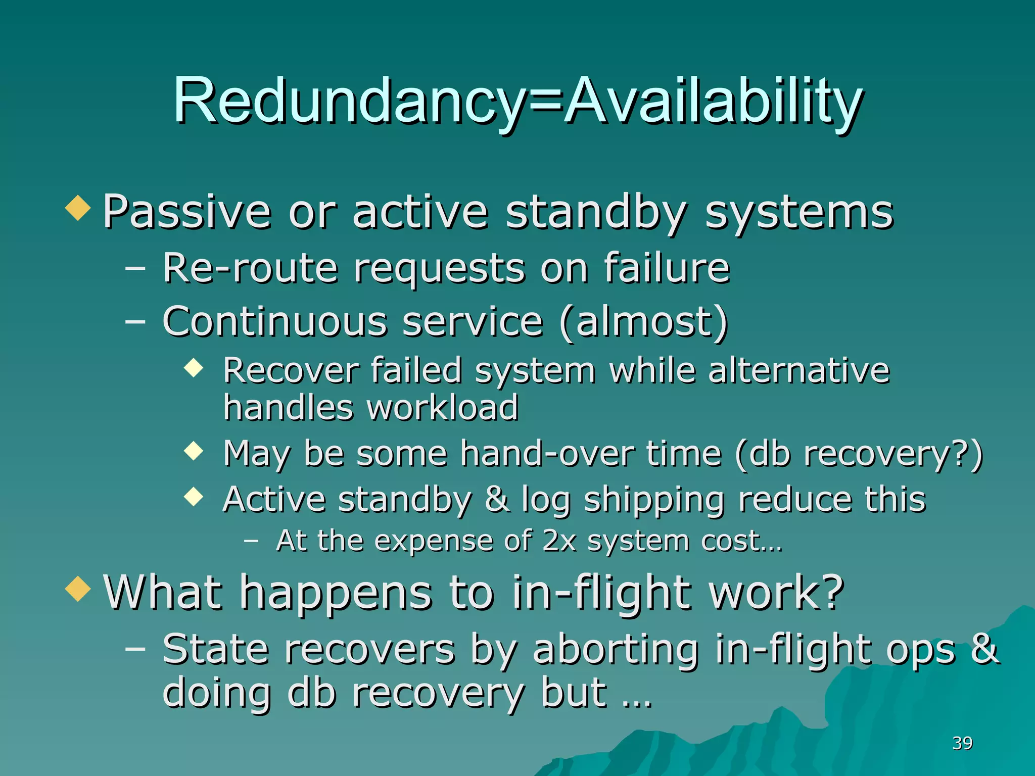 Redundancy=Availability Passive or active standby systems Re-route requests on failure Continuous service (almost) Recover failed system while alternative handles workload May be some hand-over time (db recovery?) Active standby & log shipping reduce this At the expense of 2x system cost…  What happens to in-flight work? State recovers by aborting in-flight ops & doing db recovery but …  