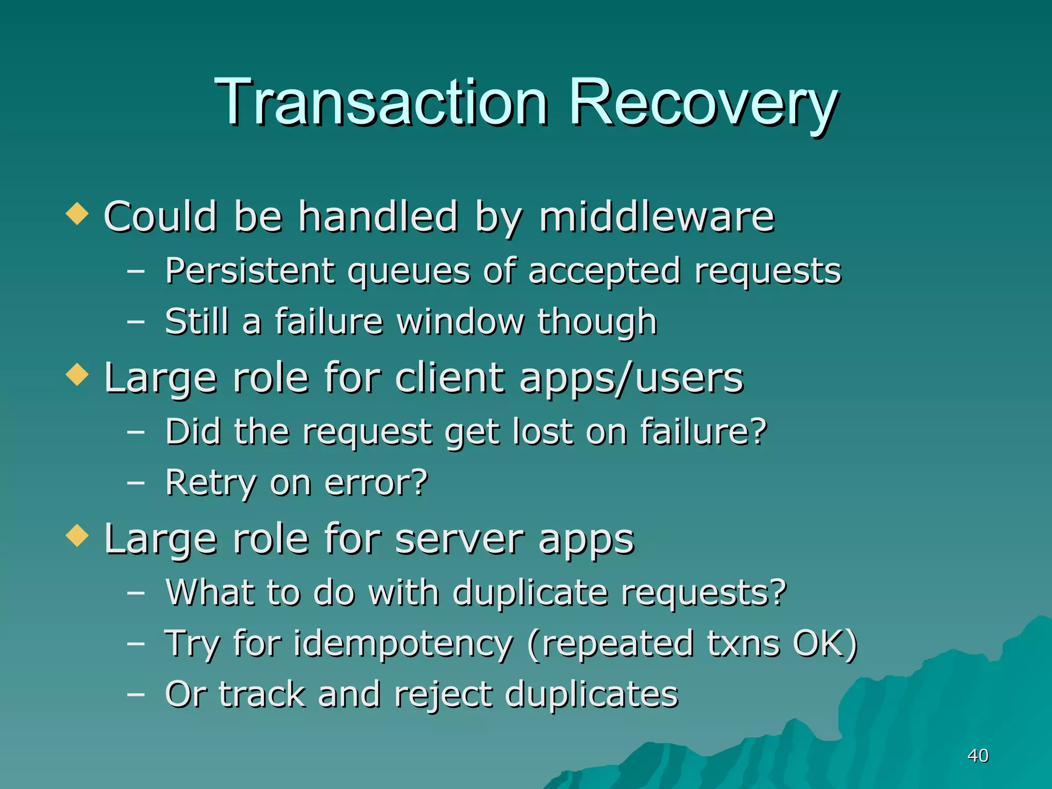 Transaction Recovery Could be handled by middleware Persistent queues of accepted requests Still a failure window though Large role for client apps/users Did the request get lost on failure? Retry on error? Large role for server apps What to do with duplicate requests? Try for idempotency (repeated txns OK) Or track and reject duplicates 