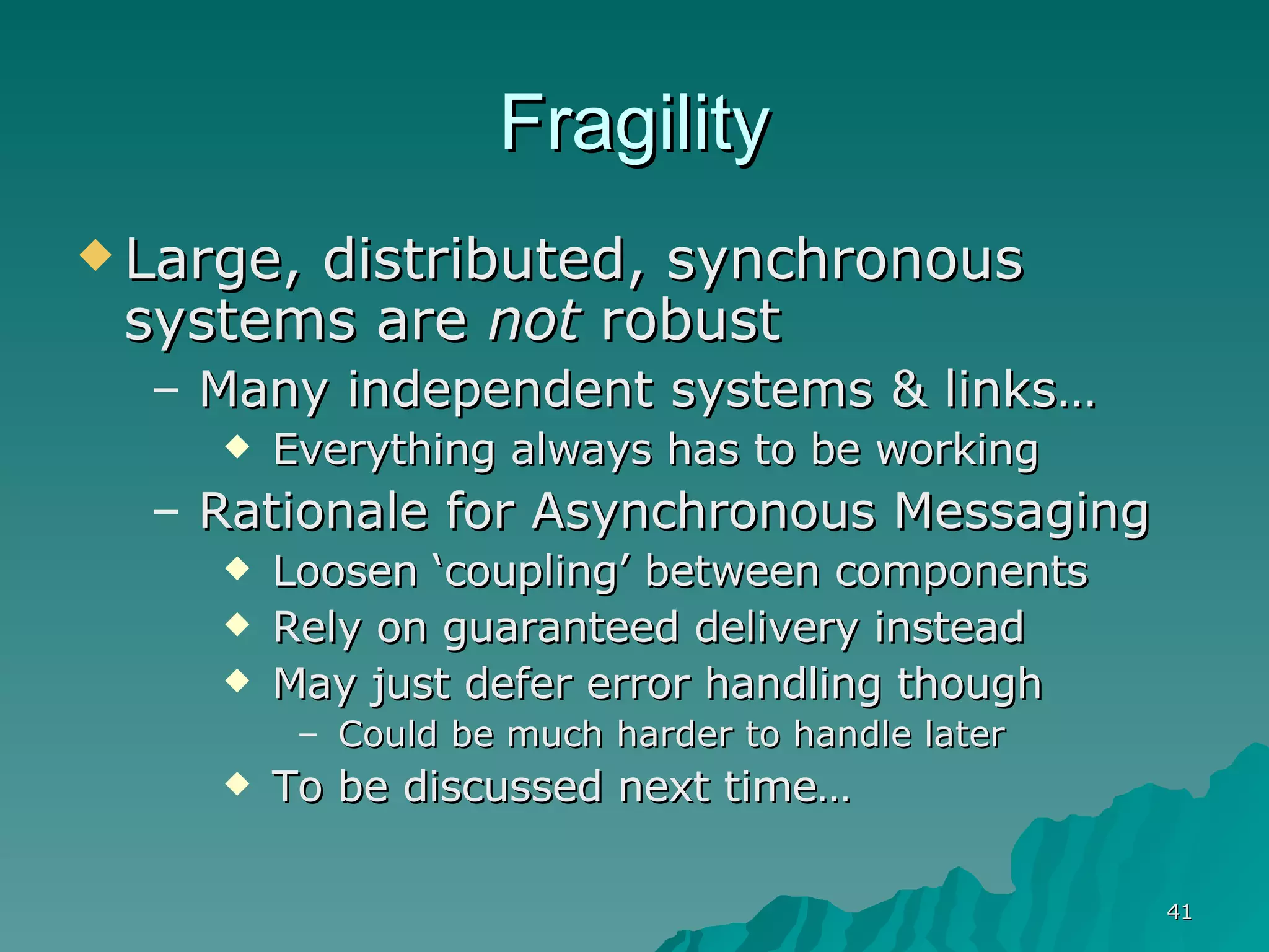 Fragility Large, distributed, synchronous systems are  not  robust Many independent systems & links…  Everything always has to be working Rationale for Asynchronous Messaging Loosen ‘coupling’ between components Rely on guaranteed delivery instead May just defer error handling though Could be much harder to handle later To be discussed next time…  